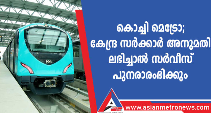 കൊച്ചി മെട്രോ; കേന്ദ്ര സർക്കാർ അനുമതി ലഭിച്ചാൽ സർവീസ് പുനരാരംഭിക്കും