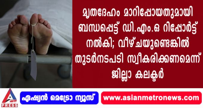 മൃതദേഹം മാറിപ്പോയതു മായി ബന്ധപ്പെട്ട് ഡി.എം.ഒ റിപ്പോർട്ട് നൽകി; വീഴ്ചയുണ്ടെങ്കിൽ തുടർനടപടി സ്വീകരിക്കണമെന്ന് ജില്ലാ കലക്ടർ