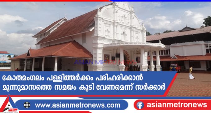 കോതമംഗലം പള്ളിത്തർക്കം പരിഹരിക്കാൻ മൂന്നുമാസത്തെ സമയം കൂടി വേണമെന്ന് സർക്കാർ