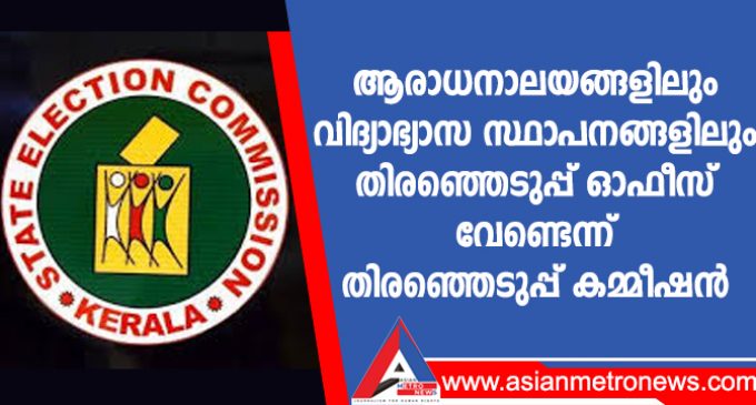 ആരാധനാലയങ്ങളിലും വിദ്യാഭ്യാസ സ്ഥാപനങ്ങളിലും തിരഞ്ഞെടുപ്പ് ഓഫീസ് വേണ്ടെന്ന് തിരഞ്ഞെടുപ്പ് കമ്മീഷൻ
