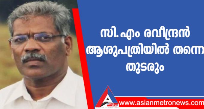 സി.എം രവീന്ദ്രൻ ആശുപത്രിയിൽ തന്നെ തുടരും