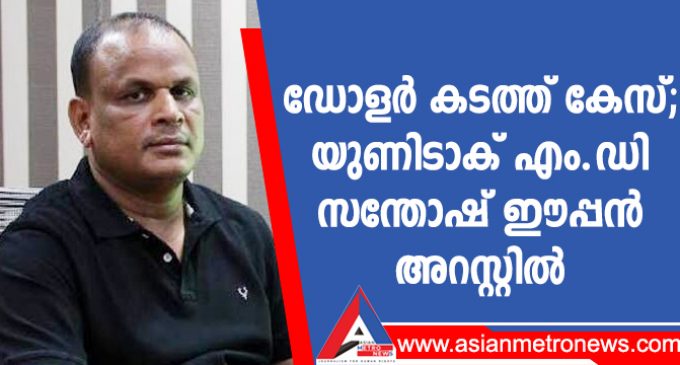 ഡോളർ കടത്ത് കേസ്; യുണിടാക് എം.ഡി സന്തോഷ് ഈപ്പൻ അറസ്റ്റിൽ