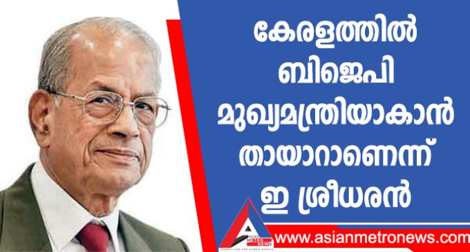 കേരളത്തിൽ ബിജെപി മുഖ്യമന്ത്രിയാകാൻ തായാറാണെന്ന് ഇ ശ്രീധരൻ