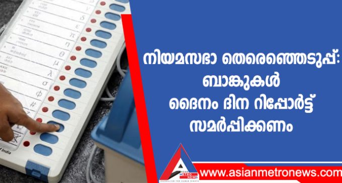 നിയമസഭാ തെരെഞ്ഞെടുപ്പ്: ബാങ്കുകൾ ദൈനം ദിന റിപ്പോർട്ട് സമർപ്പിക്കണം