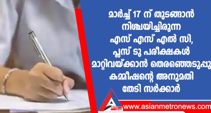 മാർച്ച് 17 ന് തുടങ്ങാൻ നിശ്ചയിച്ചിരുന്ന എസ് എസ് എൽ സി, പ്ലസ് ടു പരീക്ഷകൾ മാറ്റിവയ്ക്കാൻ തെരഞ്ഞെടുപ്പു കമ്മീഷന്റെ അനുമതി തേടി സർക്കാർ